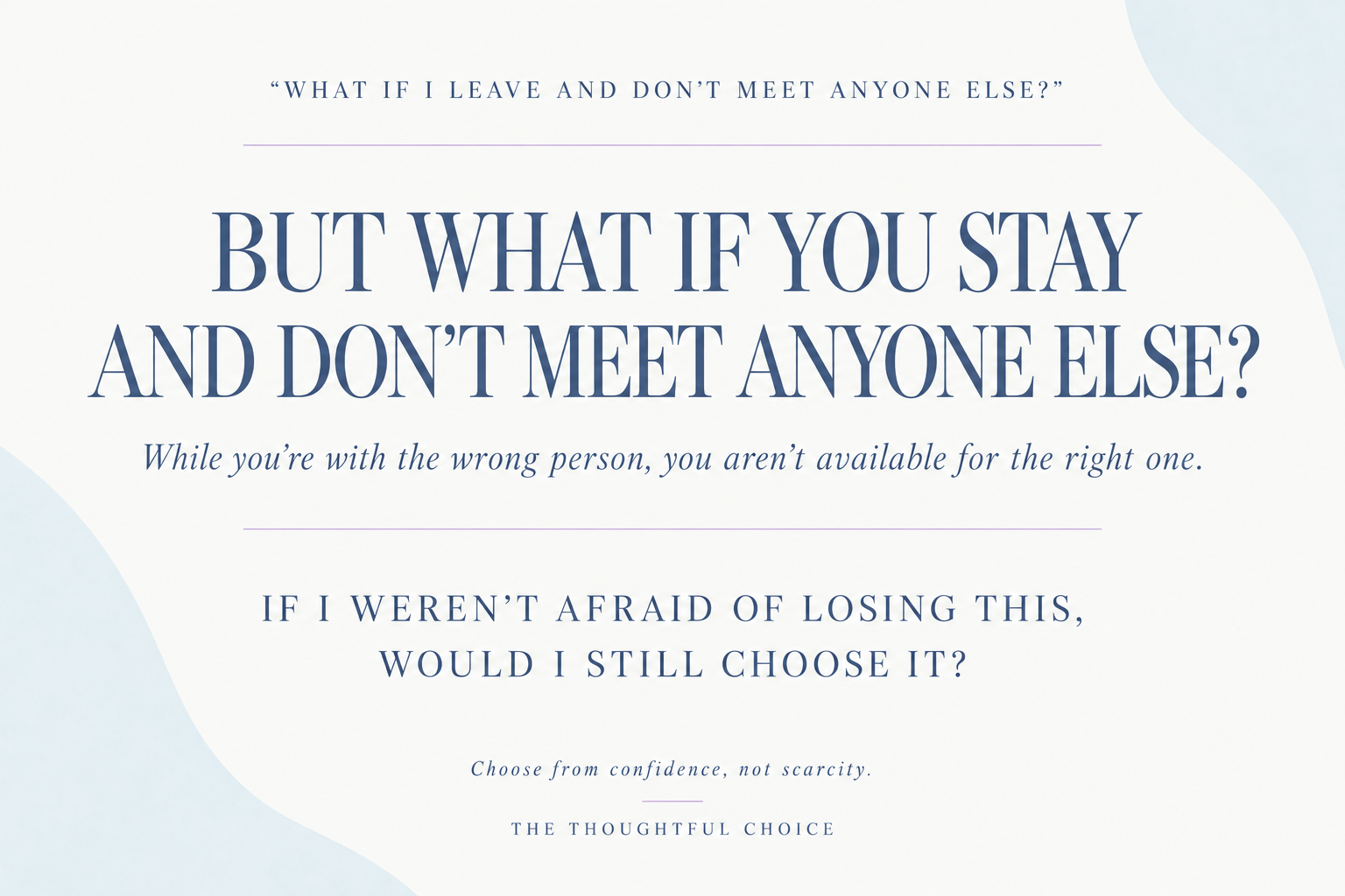 What if I leave and don’t meet anyone else? But what if you stay and don’t meet anyone else? While you’re with the wrong person, you aren’t available for the right one. If I weren’t afraid of losing this, would I still choose it?